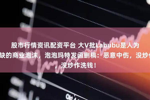 股市行情资讯配资平台 大V批Labubu是人为制造稀缺的商业泡沫，泡泡玛特发函删稿：恶意中伤，没炒作洗钱！
