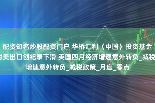 配资知名炒股配资门户 华桥汇利（中国）投资基金管理有限公司:对美出口创纪录下滑 英国四月经济增速意外转负_减税政策_月度_零点
