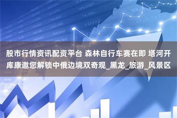 股市行情资讯配资平台 森林自行车赛在即 塔河开库康邀您解锁中俄边境双奇观_黑龙_旅游_风景区