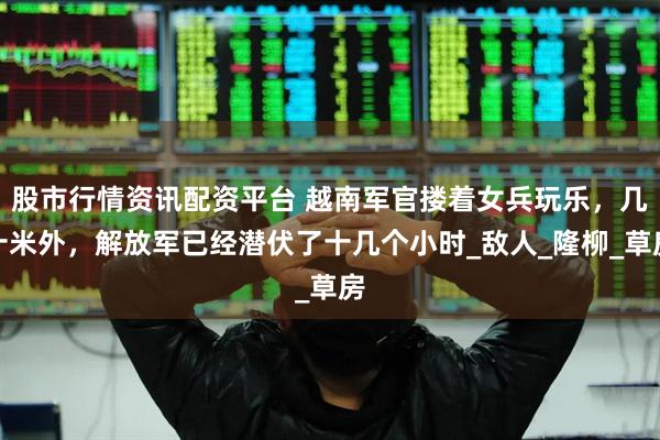 股市行情资讯配资平台 越南军官搂着女兵玩乐，几十米外，解放军已经潜伏了十几个小时_敌人_隆柳_草房