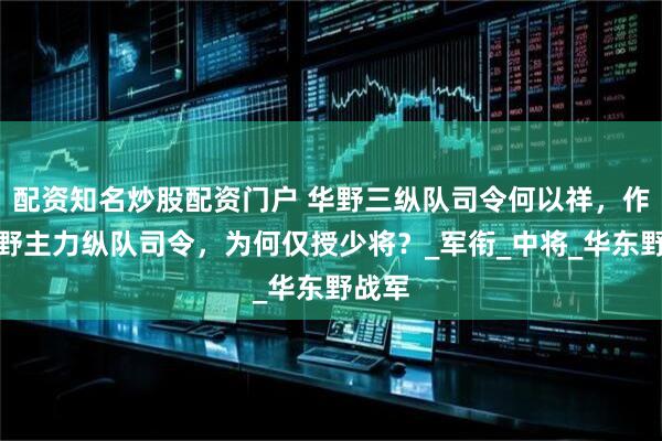 配资知名炒股配资门户 华野三纵队司令何以祥，作为华野主力纵队司令，为何仅授少将？_军衔_中将_华东野战军