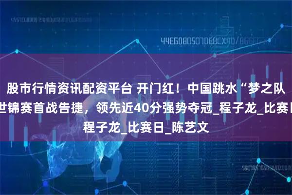 股市行情资讯配资平台 开门红！中国跳水“梦之队”新加坡世锦赛首战告捷，领先近40分强势夺冠_程子龙_比赛日_陈艺文