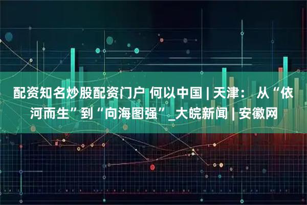 配资知名炒股配资门户 何以中国 | 天津： 从“依河而生”到“向海图强”_大皖新闻 | 安徽网