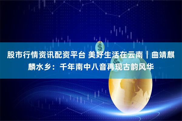 股市行情资讯配资平台 美好生活在云南｜曲靖麒麟水乡：千年南中八音再现古韵风华