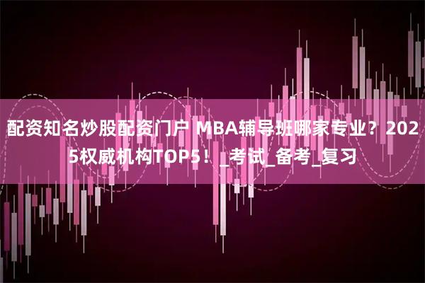 配资知名炒股配资门户 MBA辅导班哪家专业？2025权威机构TOP5！_考试_备考_复习