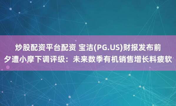 炒股配资平台配资 宝洁(PG.US)财报发布前夕遭小摩下调评级：未来数季有机销售增长料疲软