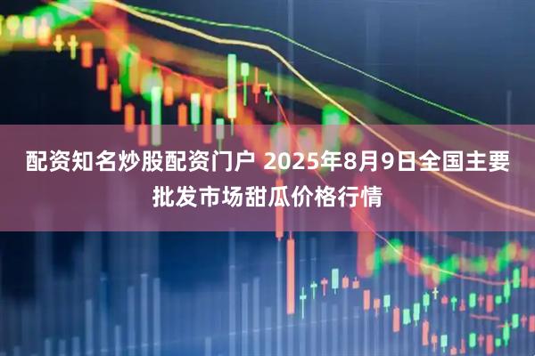 配资知名炒股配资门户 2025年8月9日全国主要批发市场甜瓜价格行情