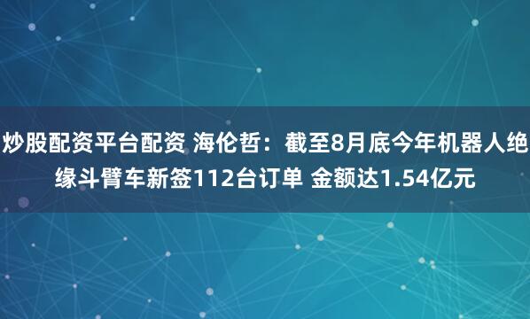 炒股配资平台配资 海伦哲：截至8月底今年机器人绝缘斗臂车新签112台订单 金额达1.54亿元