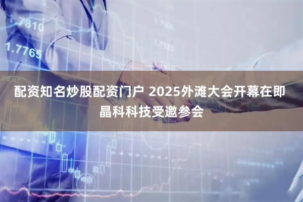 配资知名炒股配资门户 2025外滩大会开幕在即 晶科科技受邀参会