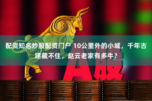 配资知名炒股配资门户 10公里外的小城，千年古建藏不住，赵云老家有多牛？