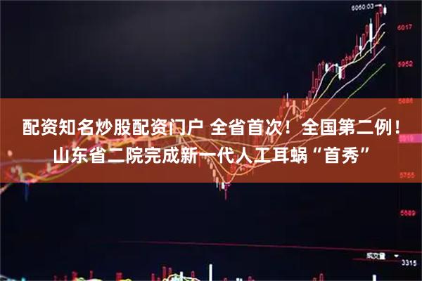 配资知名炒股配资门户 全省首次！全国第二例！山东省二院完成新一代人工耳蜗“首秀”