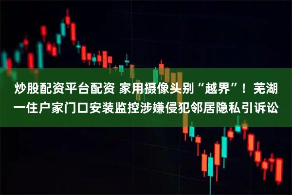 炒股配资平台配资 家用摄像头别“越界”！芜湖一住户家门口安装监控涉嫌侵犯邻居隐私引诉讼