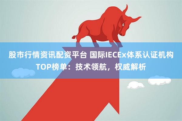 股市行情资讯配资平台 国际IECEx体系认证机构TOP榜单：技术领航，权威解析