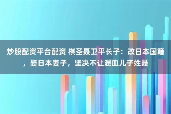炒股配资平台配资 棋圣聂卫平长子：改日本国籍，娶日本妻子，坚决不让混血儿子姓聂