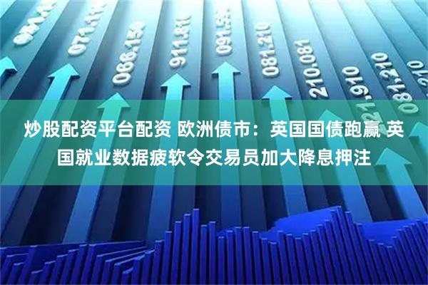 炒股配资平台配资 欧洲债市：英国国债跑赢 英国就业数据疲软令交易员加大降息押注