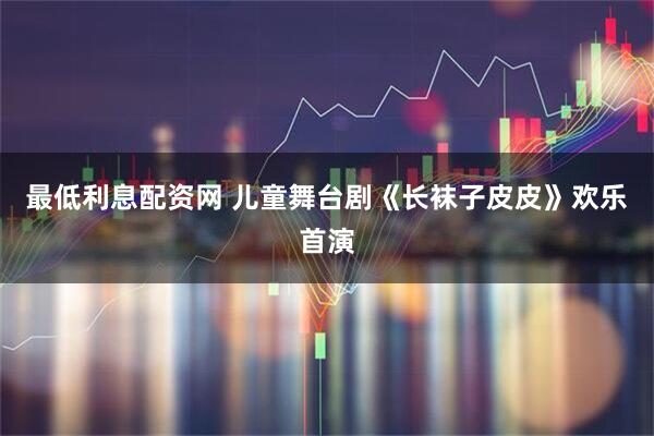 最低利息配资网 儿童舞台剧《长袜子皮皮》欢乐首演