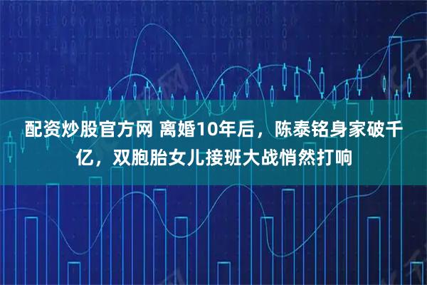 配资炒股官方网 离婚10年后，陈泰铭身家破千亿，双胞胎女儿接班大战悄然打响